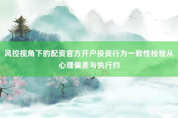 风控视角下的配资官方开户投资行为一致性检验从心理偏差与执行约
