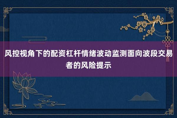 风控视角下的配资杠杆情绪波动监测面向波段交易者的风险提示