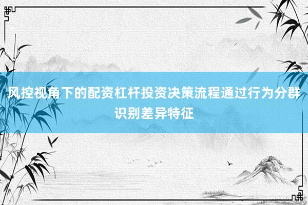 风控视角下的配资杠杆投资决策流程通过行为分群识别差异特征