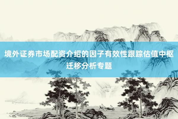 境外证券市场配资介绍的因子有效性跟踪估值中枢迁移分析专题