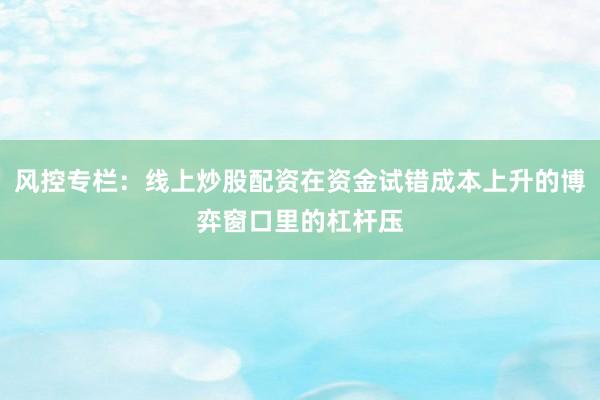 风控专栏：线上炒股配资在资金试错成本上升的博弈窗口里的杠杆压