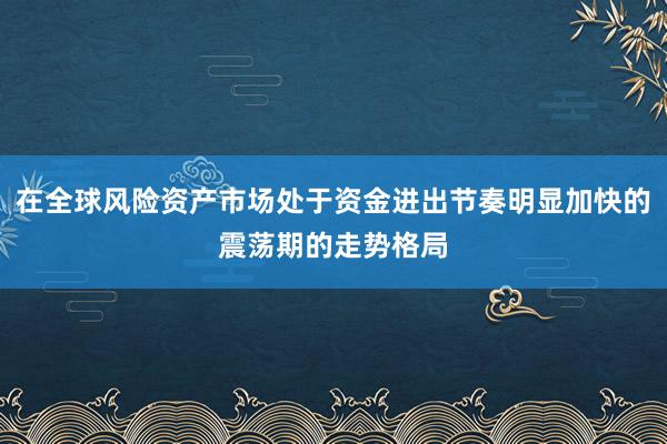 在全球风险资产市场处于资金进出节奏明显加快的震荡期的走势格局