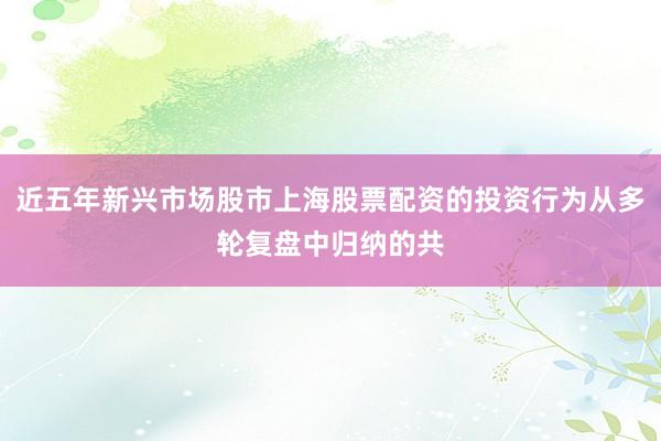 近五年新兴市场股市上海股票配资的投资行为从多轮复盘中归纳的共