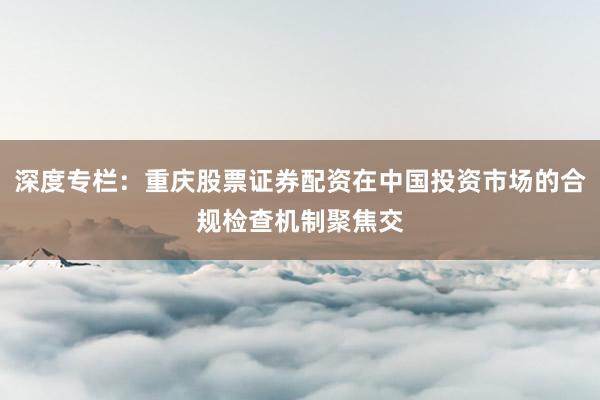 深度专栏：重庆股票证券配资在中国投资市场的合规检查机制聚焦交