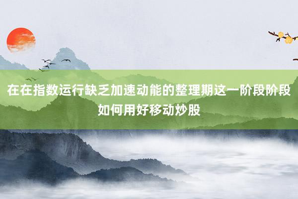 在在指数运行缺乏加速动能的整理期这一阶段阶段如何用好移动炒股