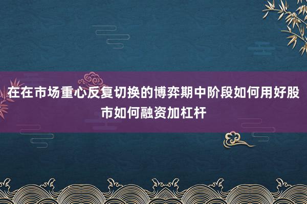 在在市场重心反复切换的博弈期中阶段如何用好股市如何融资加杠杆
