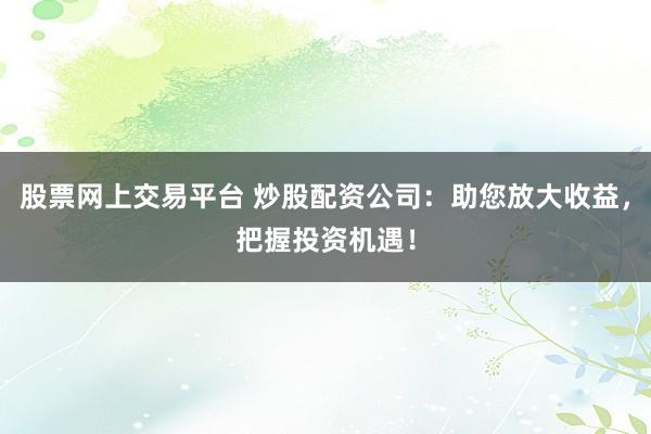 股票网上交易平台 炒股配资公司：助您放大收益，把握投资机遇！