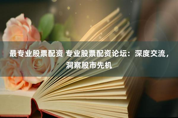 最专业股票配资 专业股票配资论坛：深度交流，洞察股市先机