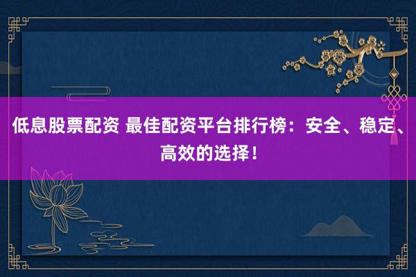 低息股票配资 最佳配资平台排行榜：安全、稳定、高效的选择！