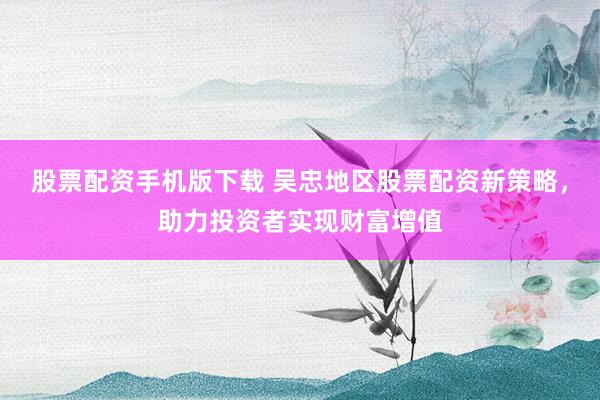股票配资手机版下载 吴忠地区股票配资新策略，助力投资者实现财富增值