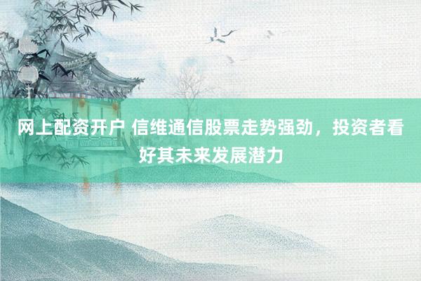 网上配资开户 信维通信股票走势强劲，投资者看好其未来发展潜力