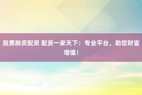 股票融资配资 配资一家天下：专业平台，助您财富增值！