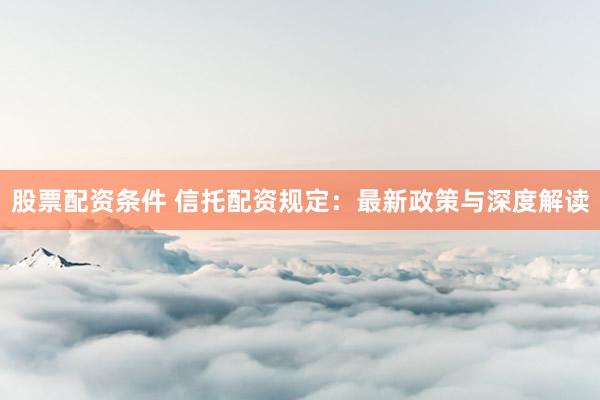股票配资条件 信托配资规定：最新政策与深度解读