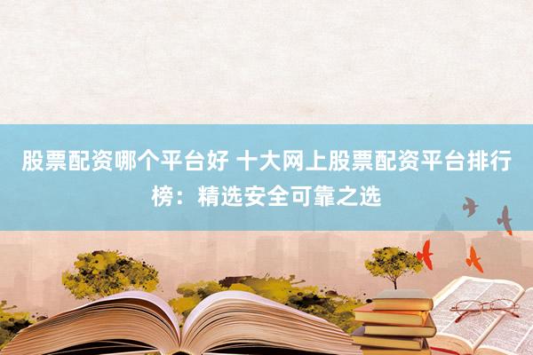 股票配资哪个平台好 十大网上股票配资平台排行榜：精选安全可靠之选
