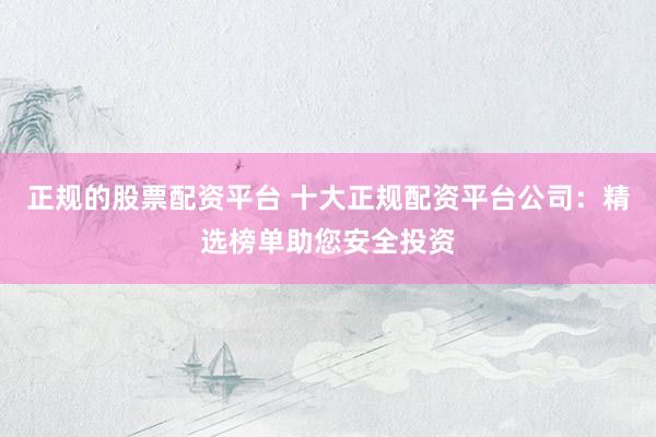 正规的股票配资平台 十大正规配资平台公司：精选榜单助您安全投资