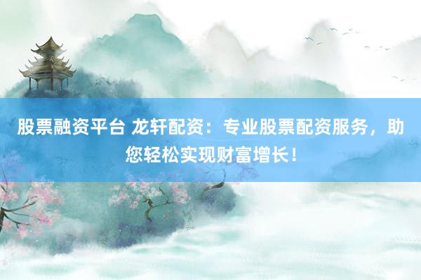 股票融资平台 龙轩配资：专业股票配资服务，助您轻松实现财富增长！