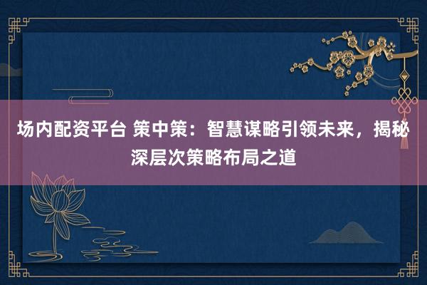 场内配资平台 策中策：智慧谋略引领未来，揭秘深层次策略布局之道