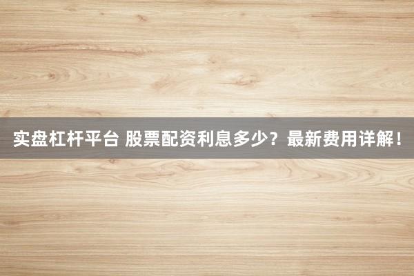 实盘杠杆平台 股票配资利息多少？最新费用详解！
