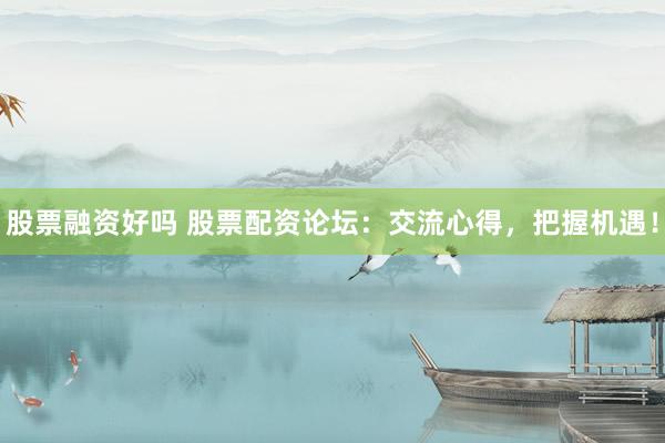 股票融资好吗 股票配资论坛：交流心得，把握机遇！