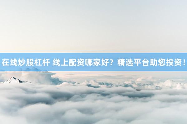 在线炒股杠杆 线上配资哪家好？精选平台助您投资！