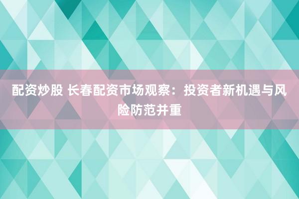配资炒股 长春配资市场观察：投资者新机遇与风险防范并重