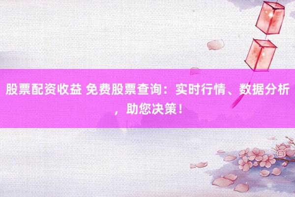 股票配资收益 免费股票查询：实时行情、数据分析，助您决策！