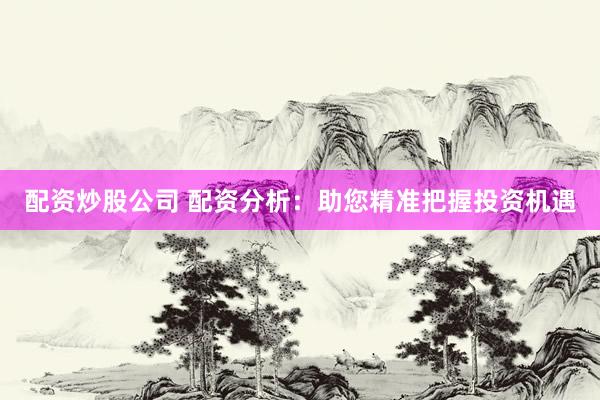 配资炒股公司 配资分析：助您精准把握投资机遇