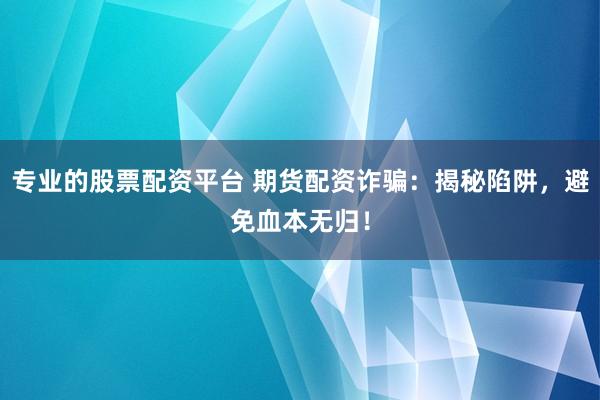 专业的股票配资平台 期货配资诈骗：揭秘陷阱，避免血本无归！